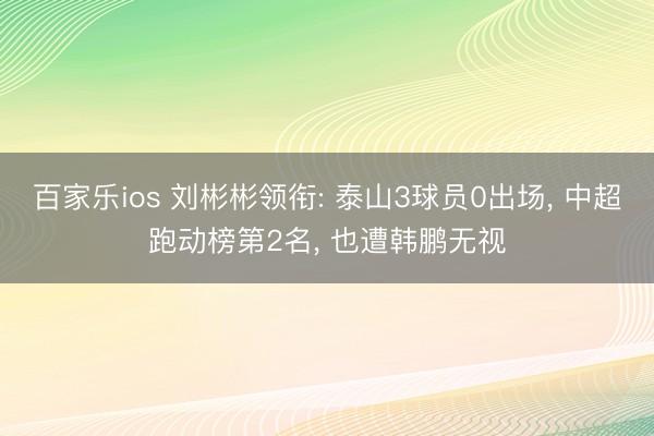 百家乐ios 刘彬彬领衔: 泰山3球员0出场, 中超跑动榜第2名, 也遭韩鹏无视