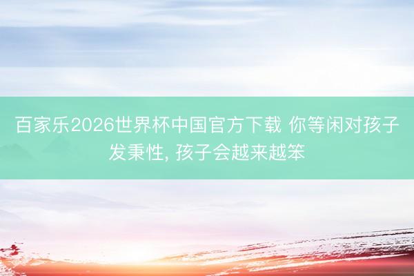 百家乐2026世界杯中国官方下载 你等闲对孩子发秉性， 孩子会越来越笨