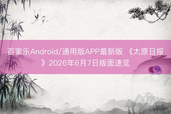 百家乐Android/通用版APP最新版 《太原日报》2026年6月7日版面速览
