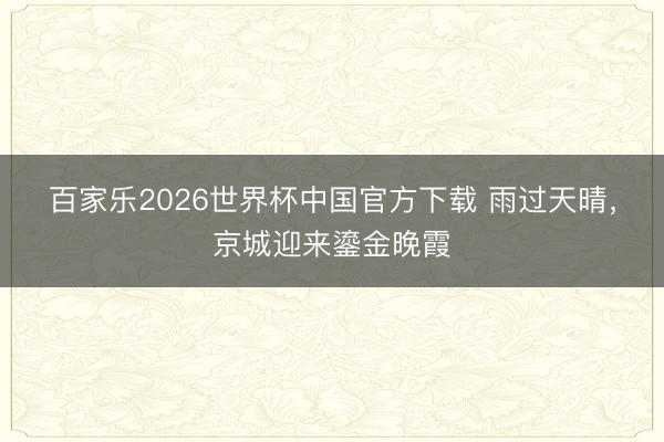 百家乐2026世界杯中国官方下载 雨过天晴，京城迎来鎏金晚霞