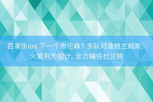 百家乐ios 下一个布伦森? 多队对准格兰姆斯, 火箭列为狡计, 全力辅佐杜兰特