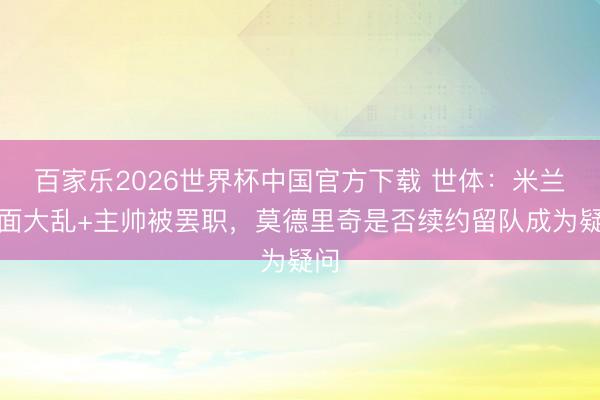 百家乐2026世界杯中国官方下载 世体：米兰里面大乱+主帅被罢职，莫德里奇是否续约留队成为疑问