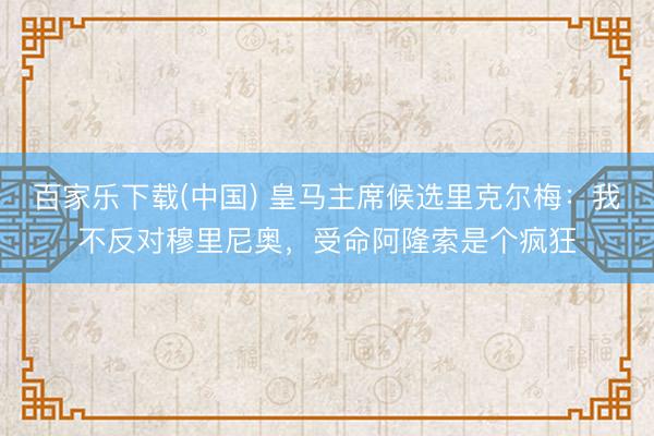 百家乐下载(中国) 皇马主席候选里克尔梅:我不反对穆里尼奥,受命阿隆索是个疯狂