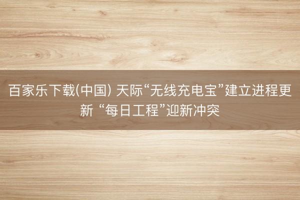 百家乐下载(中国) 天际“无线充电宝”建立进程更新 “每日工程”迎新冲突