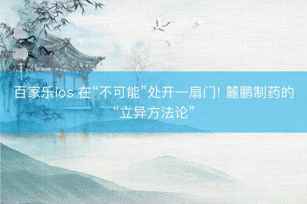 百家乐ios 在“不可能”处开一扇门! 麓鹏制药的“立异方法论”
