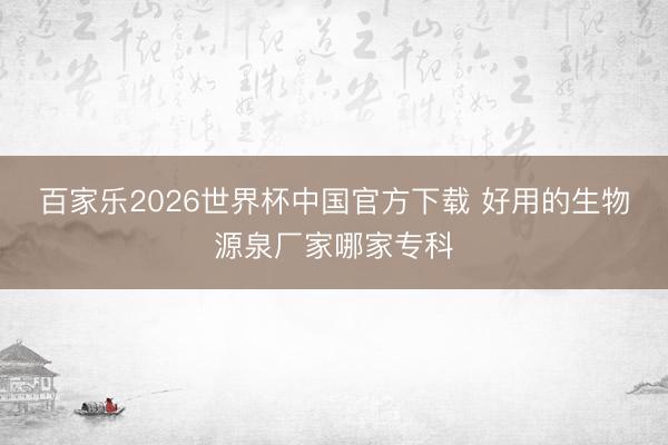百家乐2026世界杯中国官方下载 好用的生物源泉厂家哪家专科