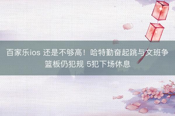 百家乐ios 还是不够高！哈特勤奋起跳与文班争篮板仍犯规 5犯下场休息