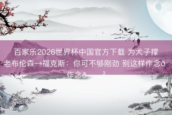 百家乐2026世界杯中国官方下载 为犬子撑腰!老布伦森→福克斯:你可不够刚劲 别这样作念😳