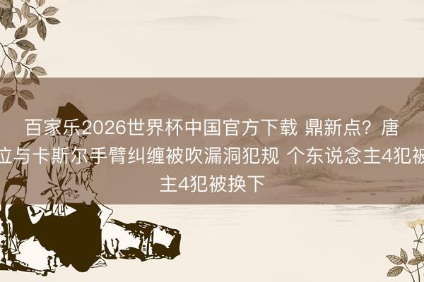 百家乐2026世界杯中国官方下载 鼎新点？唐斯卡位与卡斯尔手臂纠缠被吹漏洞犯规 个东说念主4犯被换下