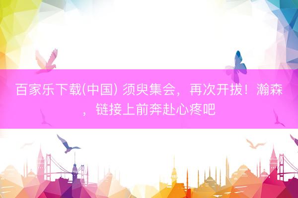 百家乐下载(中国) 须臾集会，再次开拔！瀚森，<a href=