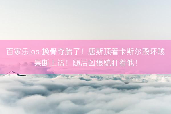 百家乐ios 换骨夺胎了！唐斯顶着卡斯尔毁坏贼果断上篮！随后凶狠貌盯着他！