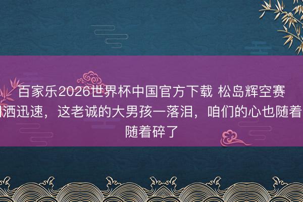 百家乐2026世界杯中国官方下载 松岛辉空赛后泪洒迅速,这老诚的大男孩一落泪,咱们的心也随着碎了