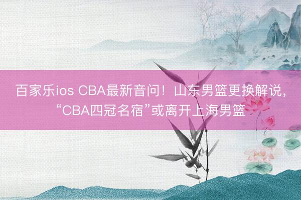 百家乐ios CBA最新音问！山东男篮更换解说，“CBA四冠名宿”或离开上海男篮