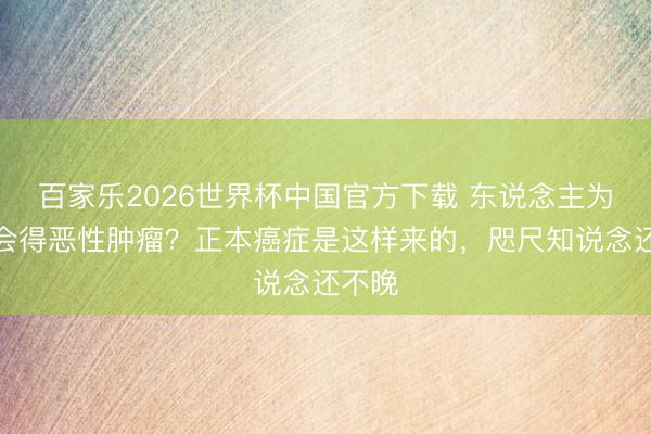 百家乐2026世界杯中国官方下载 东说念主为什么会得恶性肿瘤？正本癌症是这样来的，咫尺知说念还不晚