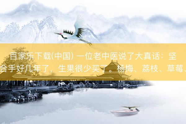 百家乐下载(中国) 一位老中医说了大真话：坚合手好几年了，生果很少买了。杨梅、荔枝、草莓、