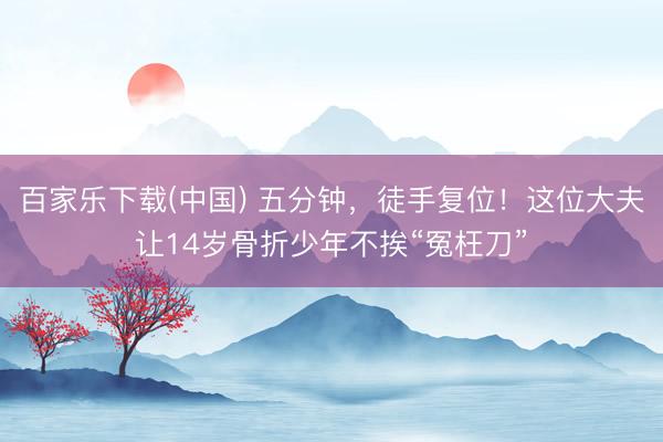 百家乐下载(中国) 五分钟，徒手复位！这位大夫让14岁骨折少年不挨“冤枉刀”