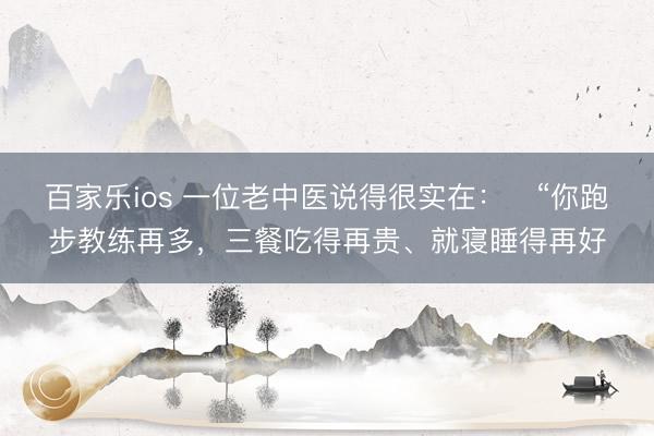 百家乐ios 一位老中医说得很实在：​“你跑步教练再多，三餐吃得再贵、就寝睡得再好