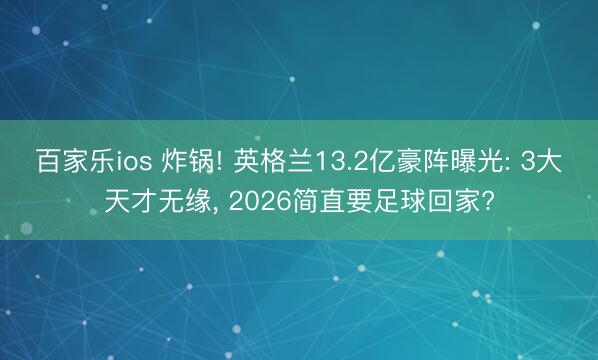 百家乐ios 炸锅! 英格兰13.2亿豪阵曝光: 3大天才无缘, 2026简直要足球回家?