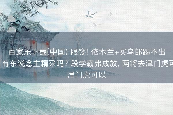 百家乐下载(中国) 眼馋! 依木兰+买乌郎踢不出来， 有东说念主精采吗? 段学霸弗成放， 两将去津门虎可以