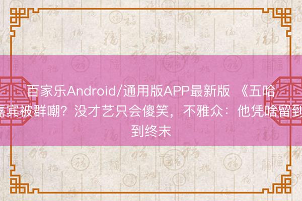 百家乐Android/通用版APP最新版 《五哈6》嘉宾被群嘲？没才艺只会傻笑，不雅众：他凭啥留到终末