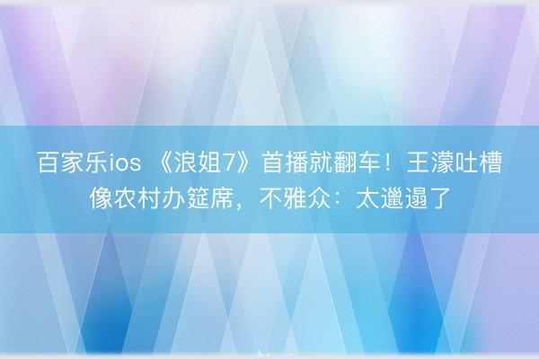 百家乐ios 《浪姐7》首播就翻车！王濛吐槽像农村办筵席，不雅众：太邋遢了