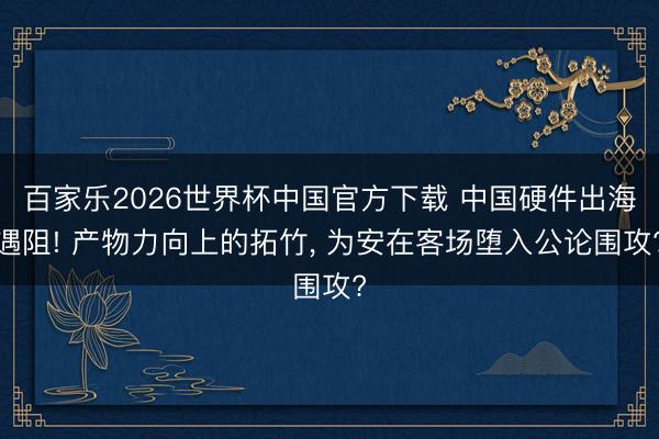 百家乐2026世界杯中国官方下载 中国硬件出海遇阻! 产物力向上的拓竹, 为安在客场堕入公论围攻?