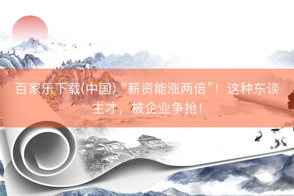 百家乐下载(中国) “薪资能涨两倍”！这种东谈主才，被企业争抢！