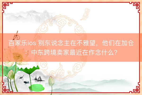 百家乐ios 别东说念主在不雅望，他们在加仓：中东跨境卖家最近在作念什么？