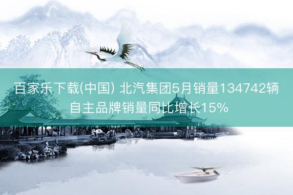 百家乐下载(中国) 北汽集团5月销量134742辆 自主品牌销量同比增长15%