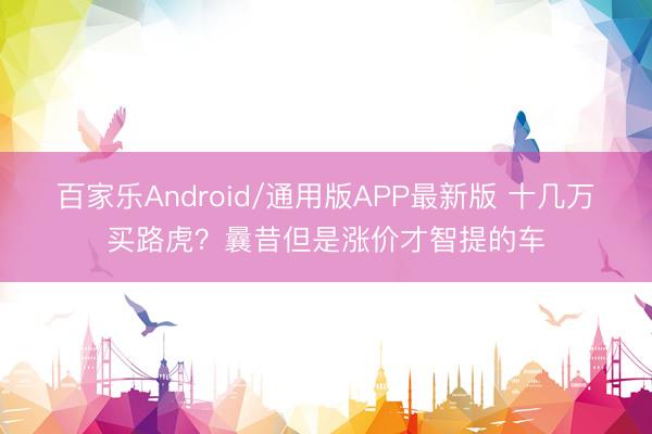 百家乐Android/通用版APP最新版 十几万买路虎？曩昔但是涨价才智提的车