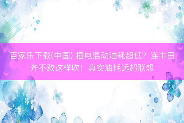 百家乐下载(中国) 插电混动油耗超低？连丰田齐不敢这样吹！真实油耗远超联想