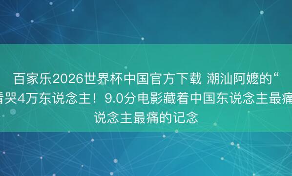 百家乐2026世界杯中国官方下载 潮汕阿嬷的“情书”看哭4万东说念主！9.0分电影藏着中国东说念主最痛的记念