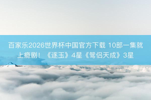 百家乐2026世界杯中国官方下载 10部一集就上瘾剧！《逐玉》4星《鸳侣天成》3星
