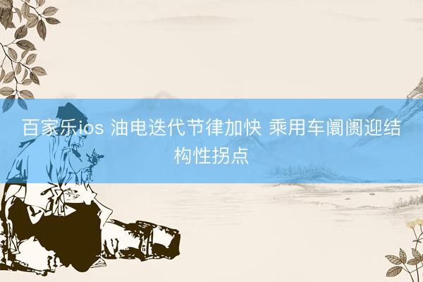 百家乐ios 油电迭代节律加快 乘用车阛阓迎结构性拐点