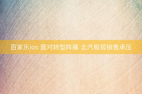 百家乐ios 面对转型阵痛 北汽极狐销售承压