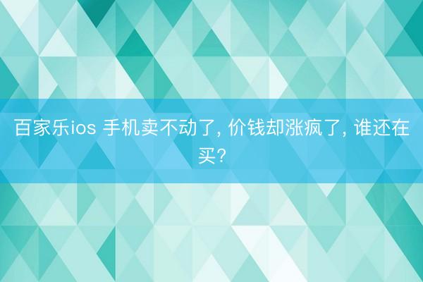 百家乐ios 手机卖不动了, 价钱却涨疯了, 谁还在买?