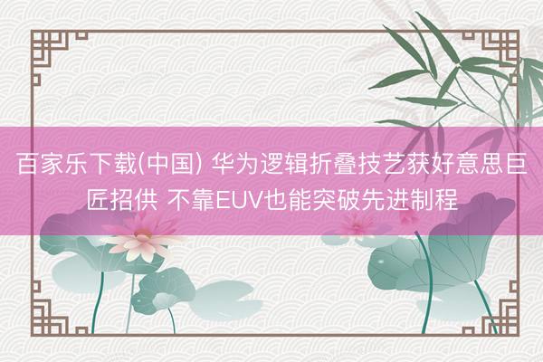 百家乐下载(中国) 华为逻辑折叠技艺获好意思巨匠招供 不靠EUV也能突破先进制程
