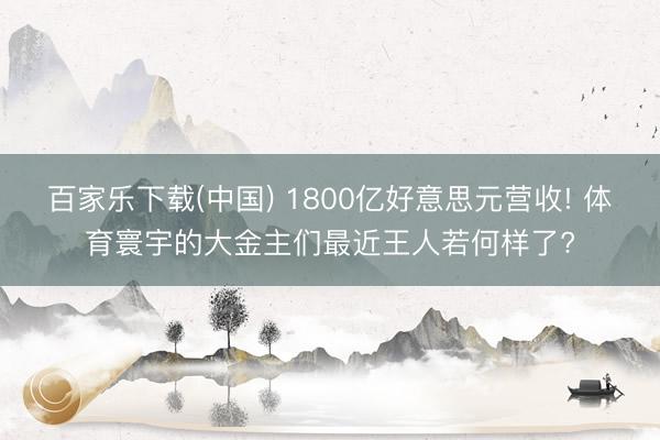 百家乐下载(中国) 1800亿好意思元营收! 体育寰宇的大金主们最近王人若何样了?