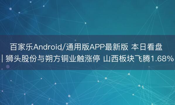 百家乐Android/通用版APP最新版 本日看盘 | 狮头股份与朔方铜业触涨停 山西板块飞腾1.68%