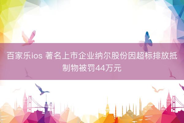 百家乐ios 著名上市企业纳尔股份因超标排放抵制物被罚44万元