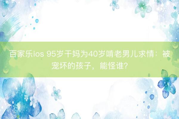 百家乐ios 95岁干妈为40岁啃老男儿求情：被宠坏的孩子，能怪谁？