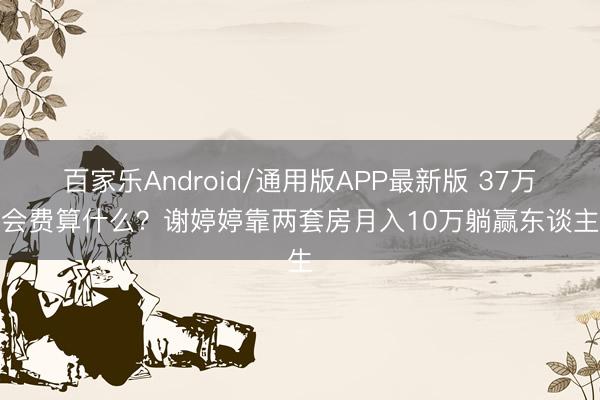 百家乐Android/通用版APP最新版 37万入会费算什么？谢婷婷靠两套房月入10万躺赢东谈主生