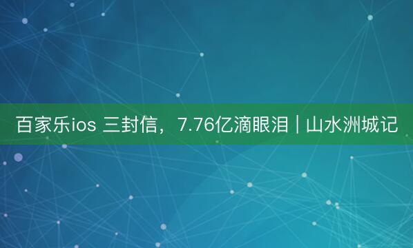 百家乐ios 三封信,7.76亿滴眼泪 | 山水洲城记