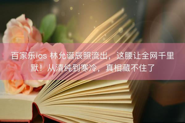 百家乐ios 林允诞辰照流出，这腰让全网千里默！从清纯到寒冷，真相藏不住了