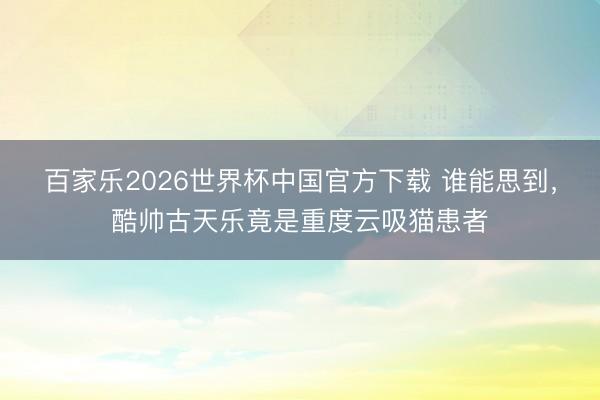 百家乐2026世界杯中国官方下载 谁能思到，酷帅古天乐竟是重度云吸猫患者