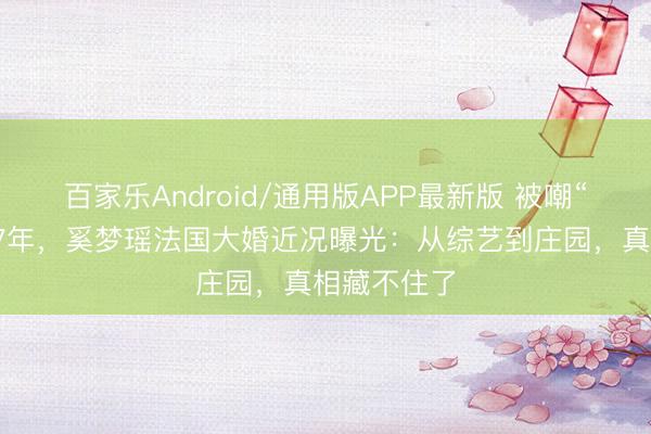 百家乐Android/通用版APP最新版 被嘲“权门弟妇”7年，奚梦瑶法国大婚近况曝光：从综艺到庄园，真相藏不住了