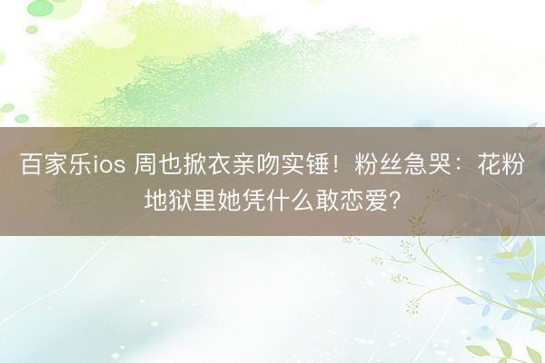 百家乐ios 周也掀衣亲吻实锤!粉丝急哭:花粉地狱里她凭什么敢恋爱?