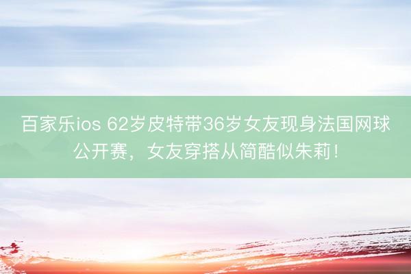 百家乐ios 62岁皮特带36岁女友现身法国网球公开赛,女友穿搭从简酷似朱莉!