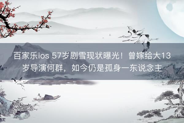 百家乐ios 57岁剧雪现状曝光!曾嫁给大13岁导演何群,如今仍是孤身一东说念主