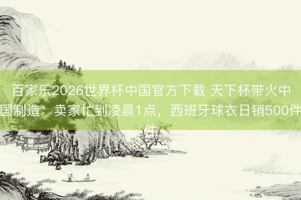百家乐2026世界杯中国官方下载 天下杯带火中国制造：卖家忙到凌晨1点，西班牙球衣日销500件